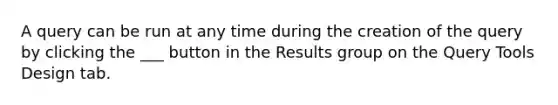 A query can be run at any time during the creation of the query by clicking the ___ button in the Results group on the Query Tools Design tab.