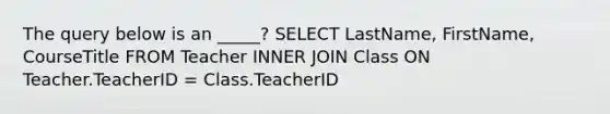 The query below is an _____? SELECT LastName, FirstName, CourseTitle FROM Teacher INNER JOIN Class ON Teacher.TeacherID = Class.TeacherID