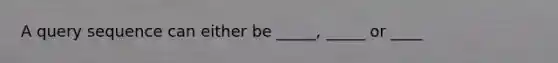 A query sequence can either be _____, _____ or ____