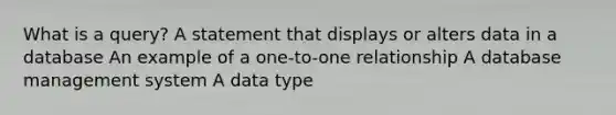 What is a query? A statement that displays or alters data in a database An example of a one-to-one relationship A database management system A data type