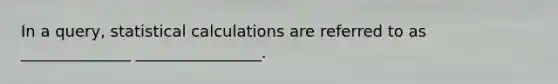 In a query, statistical calculations are referred to as ______________ ________________.