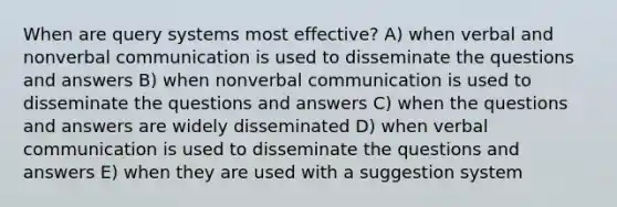 When are query systems most effective? A) when verbal and non<a href='https://www.questionai.com/knowledge/kVnsR3DzuD-verbal-communication' class='anchor-knowledge'>verbal communication</a> is used to disseminate the questions and answers B) when nonverbal communication is used to disseminate the questions and answers C) when the questions and answers are widely disseminated D) when verbal communication is used to disseminate the questions and answers E) when they are used with a suggestion system