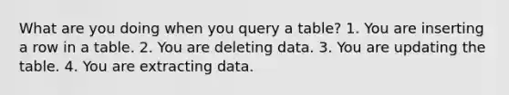 What are you doing when you query a table? 1. You are inserting a row in a table. 2. You are deleting data. 3. You are updating the table. 4. You are extracting data.