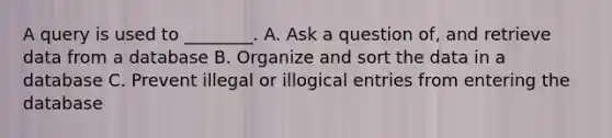 A query is used to ________. A. Ask a question of, and retrieve data from a database B. Organize and sort the data in a database C. Prevent illegal or illogical entries from entering the database