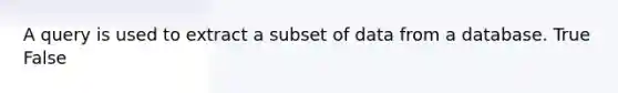 A query is used to extract a subset of data from a database. True False