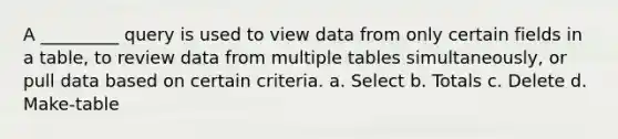 A _________ query is used to view data from only certain fields in a table, to review data from multiple tables simultaneously, or pull data based on certain criteria. a. Select b. Totals c. Delete d. Make-table