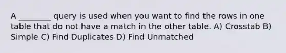 A ________ query is used when you want to find the rows in one table that do not have a match in the other table. A) Crosstab B) Simple C) Find Duplicates D) Find Unmatched