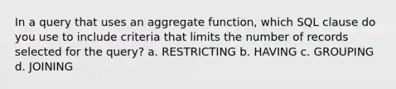 In a query that uses an aggregate function, which SQL clause do you use to include criteria that limits the number of records selected for the query? a. RESTRICTING b. HAVING c. GROUPING d. JOINING