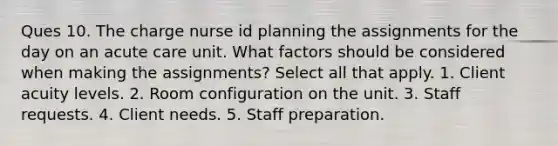 Ques 10. The charge nurse id planning the assignments for the day on an acute care unit. What factors should be considered when making the assignments? Select all that apply. 1. Client acuity levels. 2. Room configuration on the unit. 3. Staff requests. 4. Client needs. 5. Staff preparation.