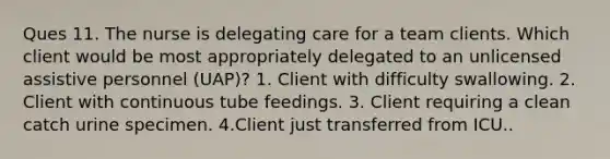 Ques 11. The nurse is delegating care for a team clients. Which client would be most appropriately delegated to an unlicensed assistive personnel (UAP)? 1. Client with difficulty swallowing. 2. Client with continuous tube feedings. 3. Client requiring a clean catch urine specimen. 4.Client just transferred from ICU..