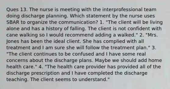 Ques 13. The nurse is meeting with the interprofessional team doing discharge planning. Which statement by the nurse uses SBAR to organize the communication? 1. "The client will be living alone and has a history of falling. The client is not confident with cane walking so I would recommend adding a walked." 2. "Mrs. Jones has been the ideal client. She has complied with all treatment and I am sure she will follow the treatment plan." 3. "The client continues to be confused and I have some real concerns about the discharge plans. Maybe we should add home health care." 4. "The health care provider has provided all of the discharge prescription and I have completed the discharge teaching. The client seems to understand."