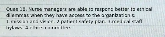 Ques 18. Nurse managers are able to respond better to ethical dilemmas when they have access to the organization's: 1.mission and vision. 2.patient safety plan. 3.medical staff bylaws. 4.ethics committee.