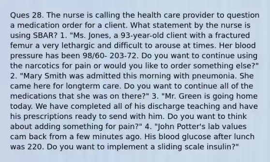 Ques 28. The nurse is calling the health care provider to question a medication order for a client. What statement by the nurse is using SBAR? 1. "Ms. Jones, a 93-year-old client with a fractured femur a very lethargic and difficult to arouse at times. Her blood pressure has been 98/60- 203-72. Do you want to continue using the narcotics for pain or would you like to order something else?" 2. "Mary Smith was admitted this morning with pneumonia. She came here for longterm care. Do you want to continue all of the medications that she was on there?" 3. "Mr. Green is going home today. We have completed all of his discharge teaching and have his prescriptions ready to send with him. Do you want to think about adding something for pain?" 4. "John Potter's lab values cam back from a few minutes ago. His blood glucose after lunch was 220. Do you want to implement a sliding scale insulin?"