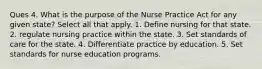 Ques 4. What is the purpose of the Nurse Practice Act for any given state? Select all that apply. 1. Define nursing for that state. 2. regulate nursing practice within the state. 3. Set standards of care for the state. 4. Differentiate practice by education. 5. Set standards for nurse education programs.