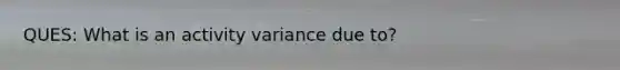 QUES: What is an activity variance due to?