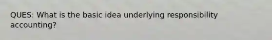 QUES: What is the basic idea underlying responsibility accounting?