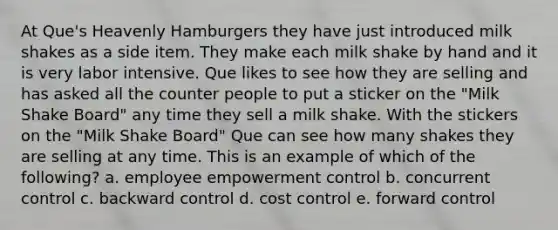 At​ Que's Heavenly Hamburgers they have just introduced milk shakes as a side item. They make each milk shake by hand and it is very labor intensive. Que likes to see how they are selling and has asked all the counter people to put a sticker on the​ "Milk Shake​ Board" any time they sell a milk shake. With the stickers on the​ "Milk Shake​ Board" Que can see how many shakes they are selling at any time. This is an example of which of the​ following? a. employee empowerment control b. concurrent control c. backward control d. cost control e. forward control