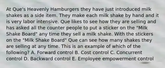 At​ Que's Heavenly Hamburgers they have just introduced milk shakes as a side item. They make each milk shake by hand and it is very labor intensive. Que likes to see how they are selling and has asked all the counter people to put a sticker on the​ "Milk Shake​ Board" any time they sell a milk shake. With the stickers on the​ "Milk Shake​ Board" Que can see how many shakes they are selling at any time. This is an example of which of the​ following? A. Forward control B. Cost control C. Concurrent control D. Backward control E. Employee empowerment control