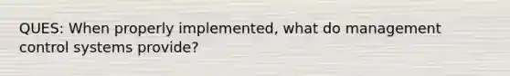 QUES: When properly implemented, what do management control systems provide?