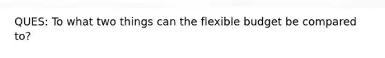 QUES: To what two things can the flexible budget be compared to?