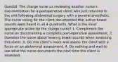 Ques18. The charge nurse us reviewing another nurse's documentation for a postoperative client who just returned to the unit following abdominal surgery with a general anesthetic. The nurse caring for the client documented that active bowel sounds were heard in all 4 quadrants. What is the most appropriate action by the charge nurse? 1. Compliment the nurse on documenting a complete post-operative assessment. 2. Question the nurse about hearing bowel sounds when assessing this client. 3. Go into client's room and assess the client with a focus on an abdominal assessment. 4. Do nothing and wait to see what the nurse documents the next time the client is assessed.