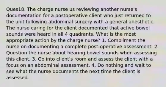 Ques18. The charge nurse us reviewing another nurse's documentation for a postoperative client who just returned to the unit following abdominal surgery with a general anesthetic. The nurse caring for the client documented that active bowel sounds were heard in all 4 quadrants. What is the most appropriate action by the charge nurse? 1. Compliment the nurse on documenting a complete post-operative assessment. 2. Question the nurse about hearing bowel sounds when assessing this client. 3. Go into client's room and assess the client with a focus on an abdominal assessment. 4. Do nothing and wait to see what the nurse documents the next time the client is assessed.