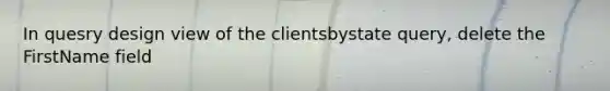 In quesry design view of the clientsbystate query, delete the FirstName field