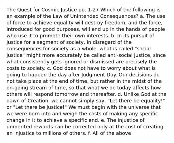 The Quest for Cosmic Justice pp. 1-27 Which of the following is an example of the Law of Unintended Consequences? a. The use of force to achieve equality will destroy freedom, and the force, introduced for good purposes, will end up in the hands of people who use it to promote their own interests. b. In its pursuit of justice for a segment of society, in disregard of the consequences for society as a whole, what is called "social justice" might more accurately be called anti-social justice, since what consistently gets ignored or dismissed are precisely the costs to society. c. God does not have to worry about what is going to happen the day after Judgment Day. Our decisions do not take place at the end of time, but rather in the midst of the on-going stream of time, so that what we do today affects how others will respond tomorrow and thereafter. d. Unlike God at the dawn of Creation, we cannot simply say, "Let there be equality!" or "Let there be justice!" We must begin with the universe that we were born into and weigh the costs of making any specific change in it to achieve a specific end. e. The injustice of unmerited rewards can be corrected only at the cost of creating an injustice to millions of others. f. All of the above