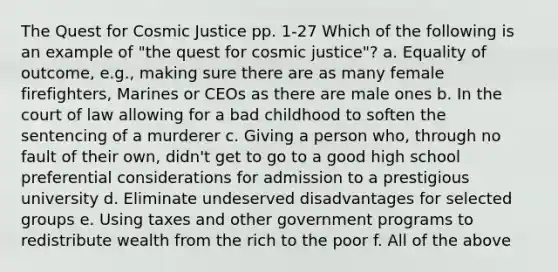 The Quest for Cosmic Justice pp. 1-27 Which of the following is an example of "the quest for cosmic justice"? a. Equality of outcome, e.g., making sure there are as many female firefighters, Marines or CEOs as there are male ones b. In the court of law allowing for a bad childhood to soften the sentencing of a murderer c. Giving a person who, through no fault of their own, didn't get to go to a good high school preferential considerations for admission to a prestigious university d. Eliminate undeserved disadvantages for selected groups e. Using taxes and other government programs to redistribute wealth from the rich to the poor f. All of the above