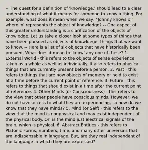 -- The quest for a definition of 'knowledge,' should lead to a clear understanding of what it means for someone to know a thing. For example, what does it mean when we say, "Johnny knows x," where 'x' represents the object of knowledge? -- One aspect of this greater understanding is a clarification of the objects of knowledge. Let us take a closer look at some types of things that have been pursued as objects of knowldege: things that we want to know. -- Here is a list of six objects that have historically been pursued. What does it mean to 'know' any one of these? 1. External World - this refers to the objects of sense experience taken as a whole as well as individually. It also refers to physical things that are currently present before a person. 2. Past - this refers to things that are now objects of memory or held to exist at a time before the current point of reference. 3. Future - this refers to things that should exist in a time after the current point of reference. 4. Other Minds (or Consciousness) - this refers to the view that other people have conscious minds. However, we do not have access to what they are experiencing, so how do we know that they have minds? 5. Mind (or Self) - this refers to the view that the mind is nonphysical and may exist independent of the physical body. Or, is the mind just electrical signals of the brain, which is physical. 6. Abstract Entities - this refers to Platonic Forms, numbers, time, and many other universals that are indispensable in language. But, are they real independent of the language in which they are expressed?