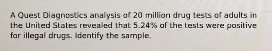 A Quest Diagnostics analysis of 20 million drug tests of adults in the United States revealed that 5.24​% of the tests were positive for illegal drugs. Identify the sample.