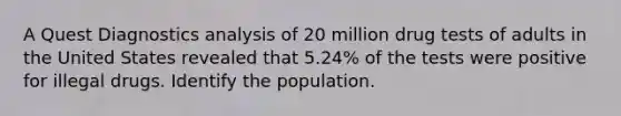 A Quest Diagnostics analysis of 20 million drug tests of adults in the United States revealed that 5.24​% of the tests were positive for illegal drugs. Identify the population.