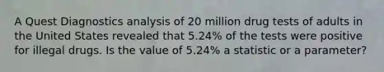 A Quest Diagnostics analysis of 20 million drug tests of adults in the United States revealed that 5.24​% of the tests were positive for illegal drugs. Is the value of 5.24% a statistic or a​ parameter?