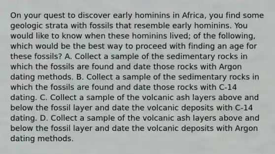 On your quest to discover early hominins in Africa, you find some geologic strata with fossils that resemble early hominins. You would like to know when these hominins lived; of the following, which would be the best way to proceed with finding an age for these fossils? A. Collect a sample of the sedimentary rocks in which the fossils are found and date those rocks with Argon dating methods. B. Collect a sample of the sedimentary rocks in which the fossils are found and date those rocks with C-14 dating. C. Collect a sample of the volcanic ash layers above and below the fossil layer and date the volcanic deposits with C-14 dating. D. Collect a sample of the volcanic ash layers above and below the fossil layer and date the volcanic deposits with Argon dating methods.