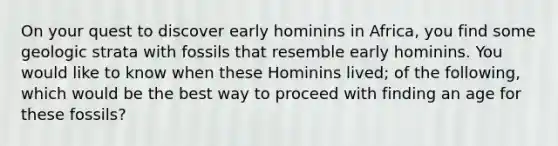 On your quest to discover early hominins in Africa, you find some geologic strata with fossils that resemble early hominins. You would like to know when these Hominins lived; of the following, which would be the best way to proceed with finding an age for these fossils?