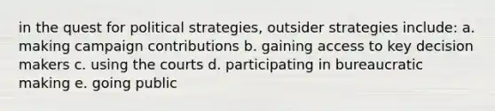 in the quest for political strategies, outsider strategies include: a. making campaign contributions b. gaining access to key decision makers c. using the courts d. participating in bureaucratic making e. going public