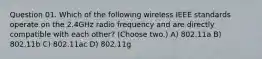 Question 01. Which of the following wireless IEEE standards operate on the 2.4GHz radio frequency and are directly compatible with each other? (Choose two.) A) 802.11a B) 802.11b C) 802.11ac D) 802.11g