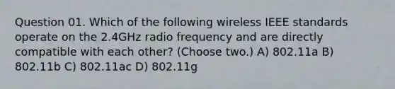 Question 01. Which of the following wireless IEEE standards operate on the 2.4GHz radio frequency and are directly compatible with each other? (Choose two.) A) 802.11a B) 802.11b C) 802.11ac D) 802.11g