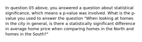 In question 05 above, you answered a question about statistical significance, which means a p-value was involved. What is the p-value you used to answer the question "When looking at homes in the city in general, is there a statistically significant difference in average home price when comparing homes in the North and homes in the South?"