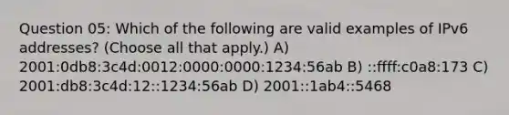 Question 05: Which of the following are valid examples of IPv6 addresses? (Choose all that apply.) A) 2001:0db8:3c4d:0012:0000:0000:1234:56ab B) ::ffff:c0a8:173 C) 2001:db8:3c4d:12::1234:56ab D) 2001::1ab4::5468