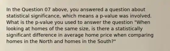 In the Question 07 above, you answered a question about statistical significance, which means a p-value was involved. What is the p-value you used to answer the question "When looking at homes of the same size, is there a statistically significant difference in average home price when comparing homes in the North and homes in the South?"