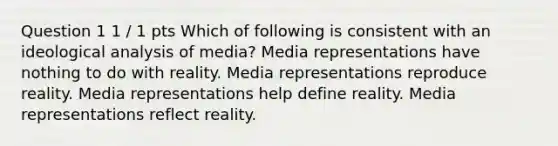 Question 1 1 / 1 pts Which of following is consistent with an ideological analysis of media? Media representations have nothing to do with reality. Media representations reproduce reality. Media representations help define reality. Media representations reflect reality.