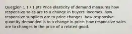 Question 1 1 / 1 pts Price elasticity of demand measures how responsive sales are to a change in buyers' incomes. how responsive suppliers are to price changes. how responsive quantity demanded is to a change in price. how responsive sales are to changes in the price of a related good.