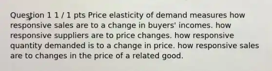 Question 1 1 / 1 pts Price elasticity of demand measures how responsive sales are to a change in buyers' incomes. how responsive suppliers are to price changes. how responsive quantity demanded is to a change in price. how responsive sales are to changes in the price of a related good.