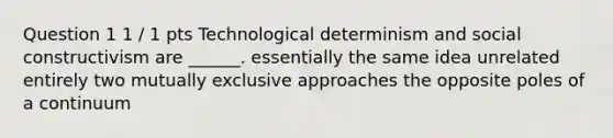 Question 1 1 / 1 pts Technological determinism and social constructivism are ______. essentially the same idea unrelated entirely two mutually exclusive approaches the opposite poles of a continuum