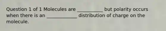 Question 1 of 1 Molecules are ___________ but polarity occurs when there is an _____________ distribution of charge on the molecule.