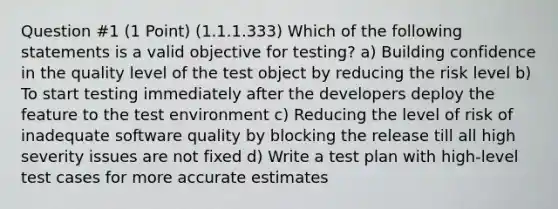 Question #1 (1 Point) (1.1.1.333) Which of the following statements is a valid objective for testing? a) Building confidence in the quality level of the test object by reducing the risk level b) To start testing immediately after the developers deploy the feature to the test environment c) Reducing the level of risk of inadequate software quality by blocking the release till all high severity issues are not fixed d) Write a test plan with high-level test cases for more accurate estimates