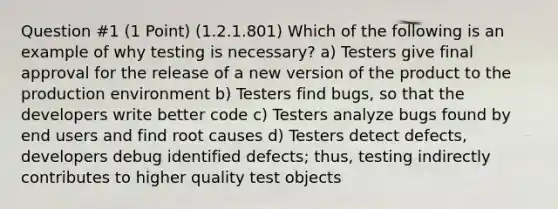 Question #1 (1 Point) (1.2.1.801) Which of the following is an example of why testing is necessary? a) Testers give final approval for the release of a new version of the product to the production environment b) Testers find bugs, so that the developers write better code c) Testers analyze bugs found by end users and find root causes d) Testers detect defects, developers debug identified defects; thus, testing indirectly contributes to higher quality test objects