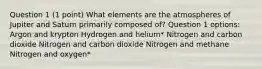 Question 1 (1 point) What elements are the atmospheres of Jupiter and Saturn primarily composed of? Question 1 options: Argon and krypton Hydrogen and helium* Nitrogen and carbon dioxide Nitrogen and carbon dioxide Nitrogen and methane Nitrogen and oxygen*