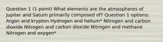 Question 1 (1 point) What elements are the atmospheres of Jupiter and Saturn primarily composed of? Question 1 options: Argon and krypton Hydrogen and helium* Nitrogen and carbon dioxide Nitrogen and carbon dioxide Nitrogen and methane Nitrogen and oxygen*